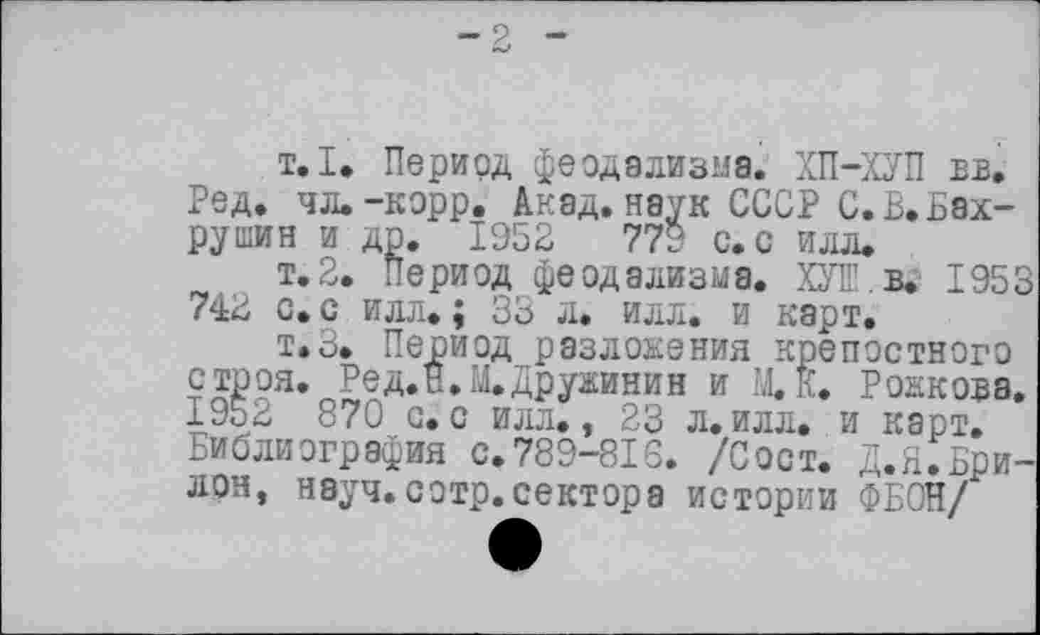 ﻿1.1* Период феодализма. ХП-ХУП вв. Ред. чл. -корр. Акад, наук СССР С. В. Бахрушин и др. 1952	779 с. с илл.
т.2. Период феодализма. ХУІП.в. 1953 742 с. с илл. ; 33 л. илл. и карт.
т.З. Период разложения крепостного строя. Ред.Н.М.Дружинин и М.К. Рожкова. 1952 870 с.с илл., 23 л.илл. и карт. Библиография с.789-818. /Сост. Д.Н.Брилон, науч.сотр.сектора истории ФБОН/